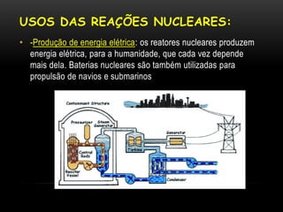 USOS DAS REAÇÕES NUCLEARES:
• -Produção de energia elétrica: os reatores nucleares produzem
energia elétrica, para a humanidade, que cada vez depende
mais dela. Baterias nucleares são também utilizadas para
propulsão de navios e submarinos
 