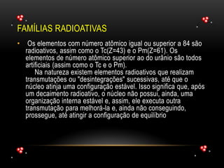 FAMÍLIAS RADIOATIVAS
• Os elementos com número atômico igual ou superior a 84 são
radioativos, assim como o Tc(Z=43) e o Pm(Z=61). Os
elementos de número atômico superior ao do urânio são todos
artificiais (assim como o Tc e o Pm).
Na natureza existem elementos radioativos que realizam
transmutações ou "desintegrações" sucessivas, até que o
núcleo atinja uma configuração estável. Isso significa que, após
um decaimento radioativo, o núcleo não possui, ainda, uma
organização interna estável e, assim, ele executa outra
transmutação para melhorá-la e, ainda não conseguindo,
prossegue, até atingir a configuração de equilíbrio
 
