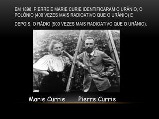 EM 1898, PIERRE E MARIE CURIE IDENTIFICARAM O URÂNIO, O
POLÔNIO (400 VEZES MAIS RADIOATIVO QUE O URÂNIO) E
DEPOIS, O RÁDIO (900 VEZES MAIS RADIOATIVO QUE O URÂNIO).
Marie Currie Pierre Currie
 