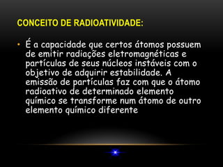 CONCEITO DE RADIOATIVIDADE:
• É a capacidade que certos átomos possuem
de emitir radiações eletromagnéticas e
partículas de seus núcleos instáveis com o
objetivo de adquirir estabilidade. A
emissão de partículas faz com que o átomo
radioativo de determinado elemento
químico se transforme num átomo de outro
elemento químico diferente
 