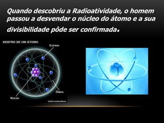 Quando descobriu a Radioatividade, o homem
passou a desvendar o núcleo do átomo e a sua
divisibilidade pôde ser confirmada.
 