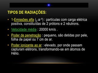 TIPOS DE RADIAÇÕES:
• 1-Emissões alfa (2α4) : partículas com carga elétrica
positiva, constituídas de 2 prótons e 2 nêutrons.
• Velocidade média : 20000 km/s .
• Poder de penetração : pequeno, são detidas por pele,
folha de papel ou 7 cm de ar.
• Poder ionizante ao ar : elevado, por onde passam
capturam elétrons, transformando-se em átomos de
Hélio.
 