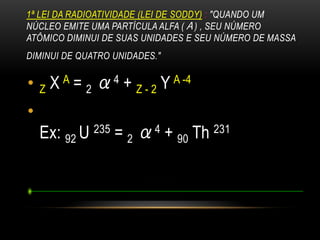1ª LEI DA RADIOATIVIDADE (LEI DE SODDY) : "QUANDO UM
NÚCLEO EMITE UMA PARTÍCULA ALFA (Α) , SEU NÚMERO
ATÔMICO DIMINUI DE SUAS UNIDADES E SEU NÚMERO DE MASSA
DIMINUI DE QUATRO UNIDADES."
• Z X A = 2 α4 + Z - 2 Y A -4
•
Ex: 92 U 235 = 2 α4 + 90 Th 231
 