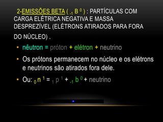 2-EMISSÕES BETA ( -1 Β 0 ) : PARTÍCULAS COM
CARGA ELÉTRICA NEGATIVA E MASSA
DESPREZÍVEL (ELÉTRONS ATIRADOS PARA FORA
DO NÚCLEO) .
• nêutron = próton + elétron + neutrino
• Os prótons permanecem no núcleo e os elétrons
e neutrinos são atirados fora dele.
• Ou: 0 n 1 = 1 p 1 + -1 b 0 + neutrino
 