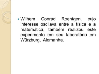 

Wilhem Conrad Roentgen, cujo
interesse oscilava entre a física e a
matemática, também realizou este
experimento em seu laboratório em
Würzburg, Alemanha.

 