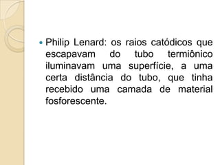 

Philip Lenard: os raios catódicos que
escapavam do tubo termiônico
iluminavam uma superfície, a uma
certa distância do tubo, que tinha
recebido uma camada de material
fosforescente.

 