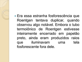 

Era essa estranha fosforescência que
Roentgen tentava duplicar, quando
observou algo notável. Embora o tubo
termoiônico de Roentgen estivesse
inteiramente encerrado em papelão
preto, ainda eram produzidos raios
que
iluminavam
uma
tela
fosforescente fora dele.

 