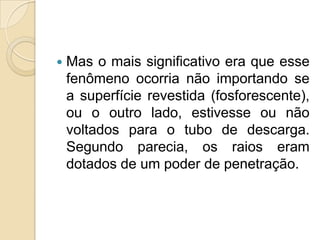 

Mas o mais significativo era que esse
fenômeno ocorria não importando se
a superfície revestida (fosforescente),
ou o outro lado, estivesse ou não
voltados para o tubo de descarga.
Segundo parecia, os raios eram
dotados de um poder de penetração.

 