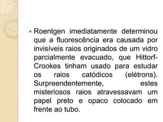 

Roentgen imediatamente determinou
que a fluorescência era causada por
invisíveis raios originados de um vidro
parcialmente evacuado, que HittorfCrookes tinham usado para estudar
os
raios
catódicos
(elétrons).
Surpreendentemente,
estes
misteriosos raios atravessavam um
papel preto e opaco colocado em
frente ao tubo.

 