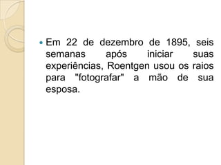

Em 22 de dezembro de 1895, seis
semanas
após
iniciar
suas
experiências, Roentgen usou os raios
para "fotografar" a mão de sua
esposa.

 