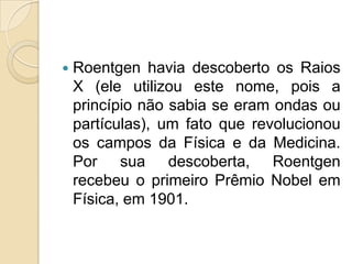 

Roentgen havia descoberto os Raios
X (ele utilizou este nome, pois a
princípio não sabia se eram ondas ou
partículas), um fato que revolucionou
os campos da Física e da Medicina.
Por sua descoberta, Roentgen
recebeu o primeiro Prêmio Nobel em
Física, em 1901.

 