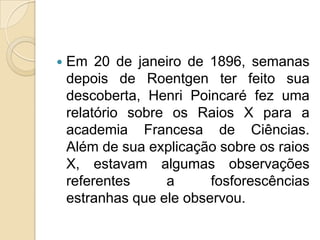 

Em 20 de janeiro de 1896, semanas
depois de Roentgen ter feito sua
descoberta, Henri Poincaré fez uma
relatório sobre os Raios X para a
academia Francesa de Ciências.
Além de sua explicação sobre os raios
X, estavam algumas observações
referentes
a
fosforescências
estranhas que ele observou.

 