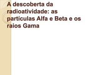 A descoberta da
radioatividade: as
partículas Alfa e Beta e os
raios Gama

 