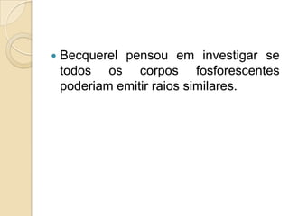 

Becquerel pensou em investigar se
todos os corpos fosforescentes
poderiam emitir raios similares.

 