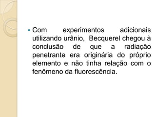 

Com
experimentos
adicionais
utilizando urânio, Becquerel chegou à
conclusão de que a radiação
penetrante era originária do próprio
elemento e não tinha relação com o
fenômeno da fluorescência.

 
