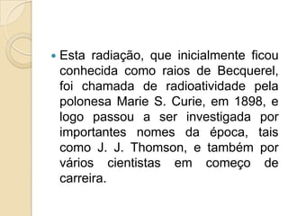 

Esta radiação, que inicialmente ficou
conhecida como raios de Becquerel,
foi chamada de radioatividade pela
polonesa Marie S. Curie, em 1898, e
logo passou a ser investigada por
importantes nomes da época, tais
como J. J. Thomson, e também por
vários cientistas em começo de
carreira.

 