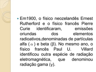 

Em1900, o físico neozelandês Ernest
Rutherford e o físico francês Pierre
Curie
identificaram,
emissões
oriundas
dos
elementos
radioativos,denominadas de partículas
alfa (α) e beta (β). No mesmo ano, o
físico francês Paul U.
Villard
identificou outra espécie de radiação
eletromagnética,
que
denominou
radiação gama (γ).

 