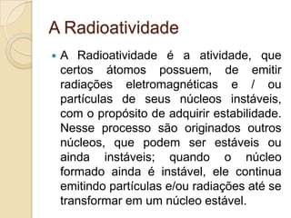 A Radioatividade


A Radioatividade é a atividade, que
certos átomos possuem, de emitir
radiações eletromagnéticas e / ou
partículas de seus núcleos instáveis,
com o propósito de adquirir estabilidade.
Nesse processo são originados outros
núcleos, que podem ser estáveis ou
ainda instáveis; quando o núcleo
formado ainda é instável, ele continua
emitindo partículas e/ou radiações até se
transformar em um núcleo estável.

 