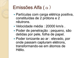 Emissões Alfa (α)
Partículas com carga elétrica positiva,
constituídas de 2 prótons e 2
nêutrons.
 Velocidade média : 20000 km/s .
 Poder de penetração : pequeno, são
detidas por pele, folha de papel.
 Poder ionizante ao ar : elevado, por
onde passam capturam elétrons,
transformando-se em átomos de
Hélio.


 