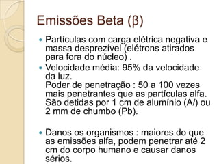 Emissões Beta (β)






Partículas com carga elétrica negativa e
massa desprezível (elétrons atirados
para fora do núcleo) .
Velocidade média: 95% da velocidade
da luz.
Poder de penetração : 50 a 100 vezes
mais penetrantes que as partículas alfa.
São detidas por 1 cm de alumínio (Al) ou
2 mm de chumbo (Pb).

Danos os organismos : maiores do que
as emissões alfa, podem penetrar até 2
cm do corpo humano e causar danos
sérios.

 