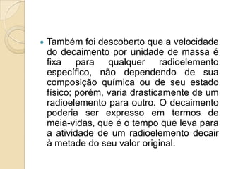 

Também foi descoberto que a velocidade
do decaimento por unidade de massa é
fixa para qualquer radioelemento
específico, não dependendo de sua
composição química ou de seu estado
físico; porém, varia drasticamente de um
radioelemento para outro. O decaimento
poderia ser expresso em termos de
meia-vidas, que é o tempo que leva para
a atividade de um radioelemento decair
à metade do seu valor original.

 