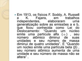 

Em 1913, os físicos F. Soddy, A. Russell
e
K.
Fajans,
em
trabalhos
independentes,
elaboraram
uma
generalização sobre as emissões a e b,
que ficou conhecida como Lei do
Deslocamento: “Quando um núcleo
emite uma partícula alfa (α) , seu
número atômico diminui de suas
unidades e seu número de massa
diminui de quatro unidades”. E “Quando
um núcleo emite uma partícula beta (β) ,
seu número atômico aumenta de uma
unidade e seu número de massa não se
altera” .

 