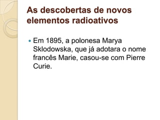 As descobertas de novos
elementos radioativos


Em 1895, a polonesa Marya
Sklodowska, que já adotara o nome
francês Marie, casou-se com Pierre
Curie.

 