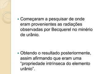 

Começaram a pesquisar de onde
eram provenientes as radiações
observadas por Becquerel no minério
de urânio.



Obtendo o resultado posteriormente,
assim afirmando que eram uma
“propriedade intrínseca do elemento
urânio”.

 