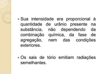 

Sua intensidade era proporcional à
quantidade de urânio presente na
substância, não dependendo da
combinação química, da fase de
agregação, nem das condições
exteriores.



Os sais de tório emitiam radiações
semelhantes.

 