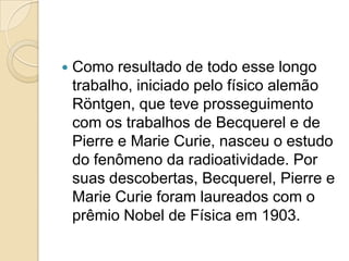 

Como resultado de todo esse longo
trabalho, iniciado pelo físico alemão
Röntgen, que teve prosseguimento
com os trabalhos de Becquerel e de
Pierre e Marie Curie, nasceu o estudo
do fenômeno da radioatividade. Por
suas descobertas, Becquerel, Pierre e
Marie Curie foram laureados com o
prêmio Nobel de Física em 1903.

 