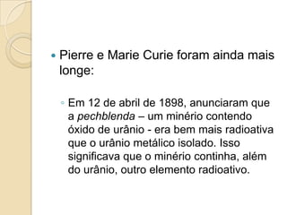 

Pierre e Marie Curie foram ainda mais
longe:
◦ Em 12 de abril de 1898, anunciaram que
a pechblenda – um minério contendo
óxido de urânio - era bem mais radioativa
que o urânio metálico isolado. Isso
significava que o minério continha, além
do urânio, outro elemento radioativo.

 