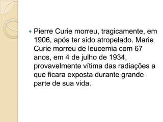 

Pierre Curie morreu, tragicamente, em
1906, após ter sido atropelado. Marie
Curie morreu de leucemia com 67
anos, em 4 de julho de 1934,
provavelmente vítima das radiações a
que ficara exposta durante grande
parte de sua vida.

 