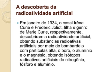 A descoberta da
radioatividade artificial


Em janeiro de 1934, o casal Irène
Curie e Frédéric Joliot, filha e genro
de Marie Curie, respectivamente,
descobriram a radioatividade artificial,
obtendo substâncias radioativas
artificiais por meio do bombardeio
com partículas alfa, o boro, o alumínio
e o magnésio, obtendo isótopos
radioativos artificiais do nitrogênio,
fósforo e alumínio.

 