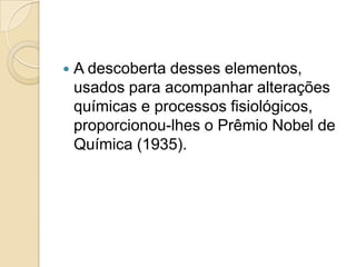 

A descoberta desses elementos,
usados para acompanhar alterações
químicas e processos fisiológicos,
proporcionou-lhes o Prêmio Nobel de
Química (1935).

 