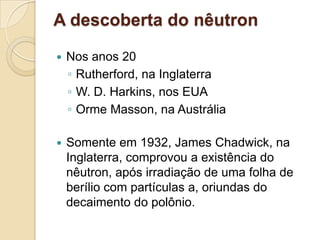 A descoberta do nêutron


Nos anos 20
◦ Rutherford, na Inglaterra
◦ W. D. Harkins, nos EUA
◦ Orme Masson, na Austrália



Somente em 1932, James Chadwick, na
Inglaterra, comprovou a existência do
nêutron, após irradiação de uma folha de
berílio com partículas a, oriundas do
decaimento do polônio.

 