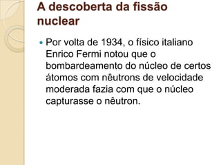 A descoberta da fissão
nuclear


Por volta de 1934, o físico italiano
Enrico Fermi notou que o
bombardeamento do núcleo de certos
átomos com nêutrons de velocidade
moderada fazia com que o núcleo
capturasse o nêutron.

 