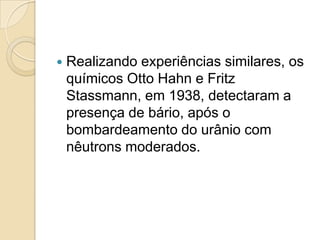 

Realizando experiências similares, os
químicos Otto Hahn e Fritz
Stassmann, em 1938, detectaram a
presença de bário, após o
bombardeamento do urânio com
nêutrons moderados.

 