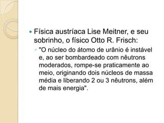 

Física austríaca Lise Meitner, e seu
sobrinho, o físico Otto R. Frisch:
◦ "O núcleo do átomo de urânio é instável
e, ao ser bombardeado com nêutrons
moderados, rompe-se praticamente ao
meio, originando dois núcleos de massa
média e liberando 2 ou 3 nêutrons, além
de mais energia".

 