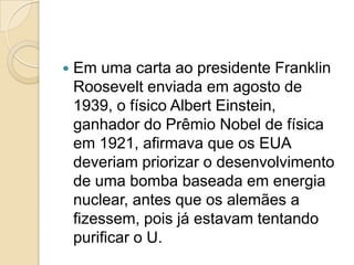 

Em uma carta ao presidente Franklin
Roosevelt enviada em agosto de
1939, o físico Albert Einstein,
ganhador do Prêmio Nobel de física
em 1921, afirmava que os EUA
deveriam priorizar o desenvolvimento
de uma bomba baseada em energia
nuclear, antes que os alemães a
fizessem, pois já estavam tentando
purificar o U.

 