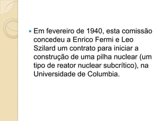 

Em fevereiro de 1940, esta comissão
concedeu a Enrico Fermi e Leo
Szilard um contrato para iniciar a
construção de uma pilha nuclear (um
tipo de reator nuclear subcrítico), na
Universidade de Columbia.

 