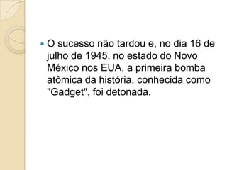 

O sucesso não tardou e, no dia 16 de
julho de 1945, no estado do Novo
México nos EUA, a primeira bomba
atômica da história, conhecida como
"Gadget", foi detonada.

 