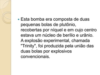 

Esta bomba era composta de duas
pequenas bolas de plutônio,
recobertas por níquel e em cujo centro
estava um núcleo de berílio e urânio.
A explosão experimental, chamada
"Trinity", foi produzida pela união das
duas bolas por explosivos
convencionais.

 