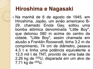 Hiroshima e Nagasaki


Na manhã de 6 de agosto de 1945, em
Hiroshima, Japão, um avião americano B29, chamado Enola Gay, soltou uma
bomba atômica denominada "Little Boy",
que detonou 580 m acima do centro da
cidade. "Little Boy", assim chamada em
alusão a Franklin Roosevelt, tinha 3,2 m de
comprimento, 74 cm de diâmetro, pesava
4,3 t e tinha uma potência equivalente a
12,5 mil t de TNT, provido de uma bala de
2,26 kg de 235U, disparada em um alvo de
7,71 kg de 235U.

 