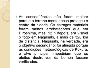 

As conseqüências não foram maiore
porque o terreno montanhoso protegeu o
centro da cidade. Os estragos materiais
foram menos arrebatadores que em
Hiroshima, mas, 12 h depois, era visível
o fogo em Nagasaki, a mais de 320 km
de distância. Nagasaki, na verdade, era
o objetivo secundário; foi atingida porque
as condições meteorológicas de Kokura,
o alvo principal, impediriam que os
efeitos destrutivos da bomba fossem
verificados.

 