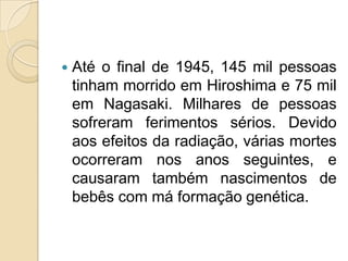 

Até o final de 1945, 145 mil pessoas
tinham morrido em Hiroshima e 75 mil
em Nagasaki. Milhares de pessoas
sofreram ferimentos sérios. Devido
aos efeitos da radiação, várias mortes
ocorreram nos anos seguintes, e
causaram também nascimentos de
bebês com má formação genética.

 