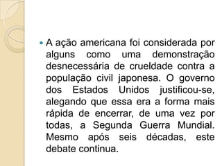 

A ação americana foi considerada por
alguns como uma demonstração
desnecessária de crueldade contra a
população civil japonesa. O governo
dos Estados Unidos justificou-se,
alegando que essa era a forma mais
rápida de encerrar, de uma vez por
todas, a Segunda Guerra Mundial.
Mesmo após seis décadas, este
debate continua.

 
