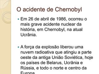 O acidente de Chernobyl


Em 26 de abril de 1986, ocorreu o
mais grave acidente nuclear da
história, em Chernobyl, na atual
Ucrânia.



A força da explosão liberou uma
nuvem radioativa que atingiu a parte
oeste da antiga União Soviética, hoje
os países de Belarus, Ucrânia e
Rússia, e todo o norte e centro da

 