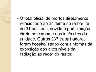 

O total oficial de mortos diretamente
relacionado ao acidente no reator foi
de 31 pessoas, devido à participação
direta no combate aos incêndios da
unidade. Outros 237 trabalhadores
foram hospitalizados com sintomas da
exposição aos altos níveis da
radiação ao redor do reator.

 