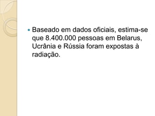 

Baseado em dados oficiais, estima-se
que 8.400.000 pessoas em Belarus,
Ucrânia e Rússia foram expostas à
radiação.

 
