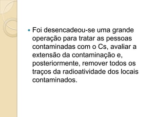 

Foi desencadeou-se uma grande
operação para tratar as pessoas
contaminadas com o Cs, avaliar a
extensão da contaminação e,
posteriormente, remover todos os
traços da radioatividade dos locais
contaminados.

 
